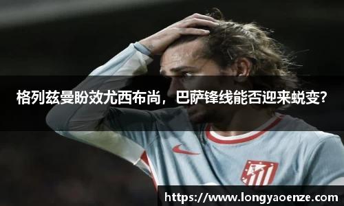 格列兹曼盼效尤西布尚，巴萨锋线能否迎来蜕变？