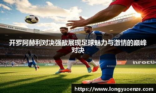 开罗阿赫利对决强敌展现足球魅力与激情的巅峰对决