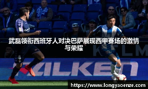 武磊领衔西班牙人对决巴萨展现西甲赛场的激情与荣耀